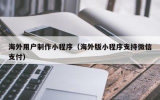 阿克苏海外用户制作小程序（海外版小程序支持微信支付）